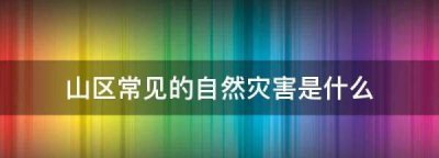 ​山区常见的自然灾害是什么,山区常见的自然灾害是什么?