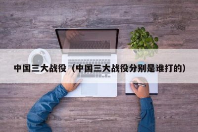 ​中国三大战役（中国三大战役分别是谁打的）